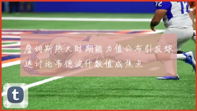 詹姆斯热火时期能力值公布引发球迷讨论韦德波什数值成焦点