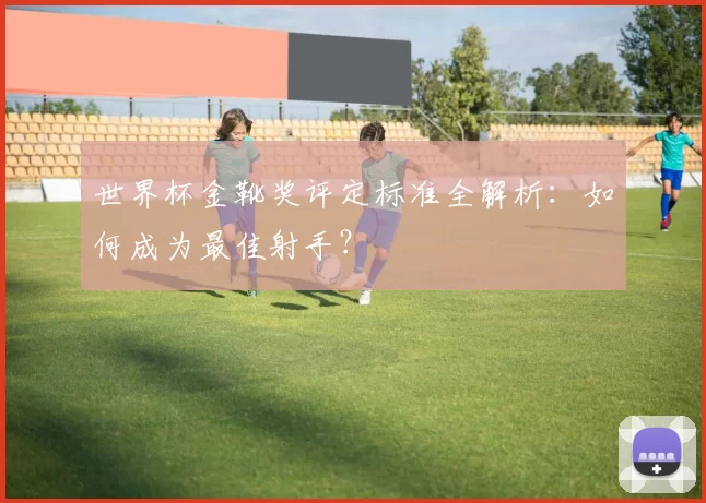 世界杯金靴奖评定标准全解析:如何成为最佳射手?