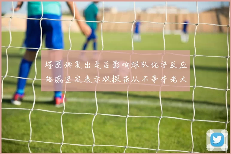 塔图姆复出是否影响球队化学反应路威坚定表示双探花从不争夺老大地位