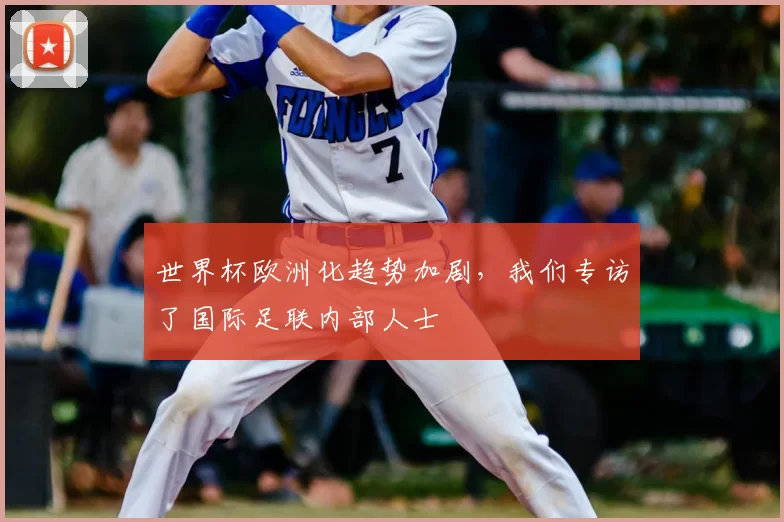 世界杯欧洲化趋势加剧,我们专访了国际足联内部人士