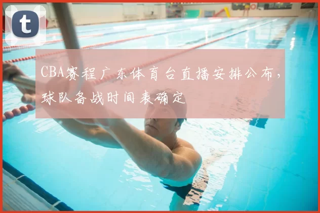 CBA赛程广东体育台直播安排公布，球队备战时间表确定