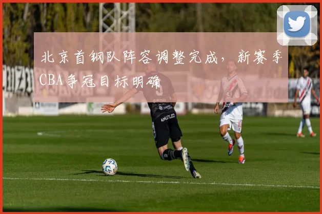 北京首钢队阵容调整完成，新赛季CBA争冠目标明确