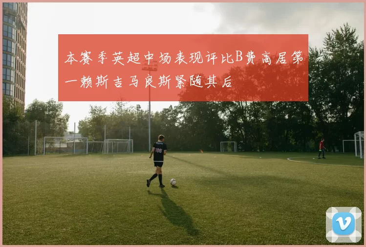 本赛季英超中场表现评比B费高居第一赖斯吉马良斯紧随其后