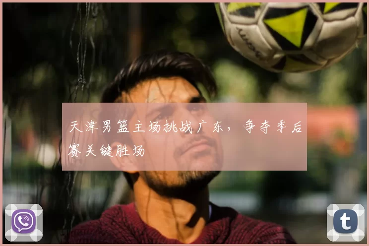 天津男篮主场挑战广东，争夺季后赛关键胜场