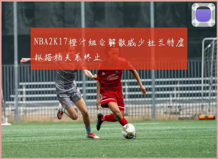 NBA2K17橙汁组合解散威少杜兰特虚拟搭档关系终止