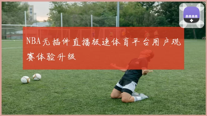 NBA无插件直播极速体育平台用户观赛体验升级