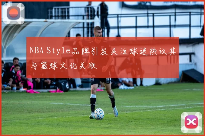 NBA Style品牌引发关注球迷热议其与篮球文化关联