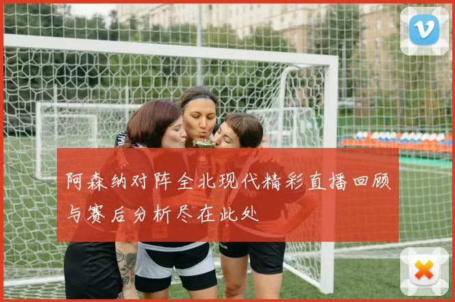 阿森纳对阵全北现代精彩直播回顾与赛后分析尽在此处