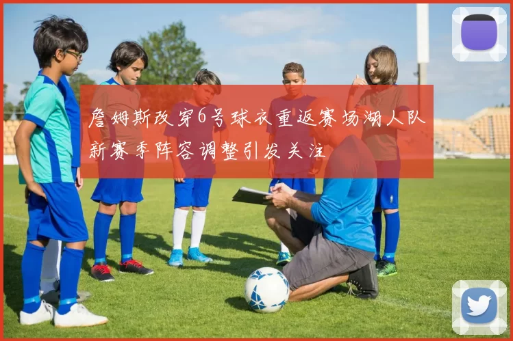 詹姆斯改穿6号球衣重返赛场湖人队新赛季阵容调整引发关注