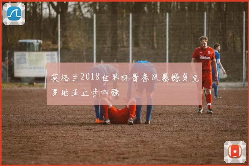 英格兰2018世界杯青春风暴憾负克罗地亚止步四强