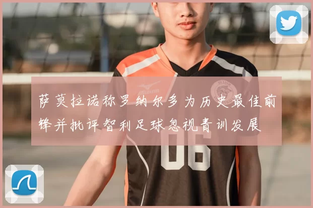 萨莫拉诺称罗纳尔多为历史最佳前锋并批评智利足球忽视青训发展