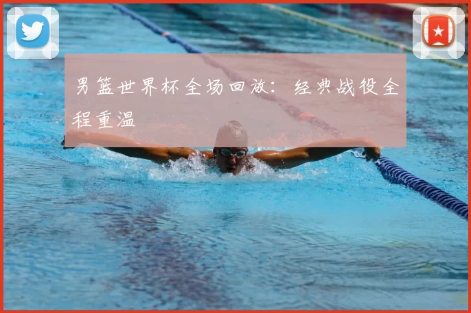 男篮世界杯全场回放：经典战役全程重温