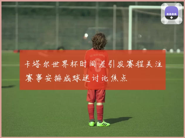 卡塔尔世界杯时间差引发赛程关注 赛事安排成球迷讨论焦点