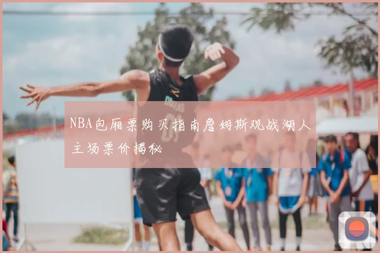 NBA包厢票购买指南詹姆斯观战湖人主场票价揭秘