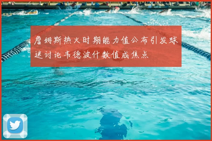 詹姆斯热火时期能力值公布引发球迷讨论韦德波什数值成焦点