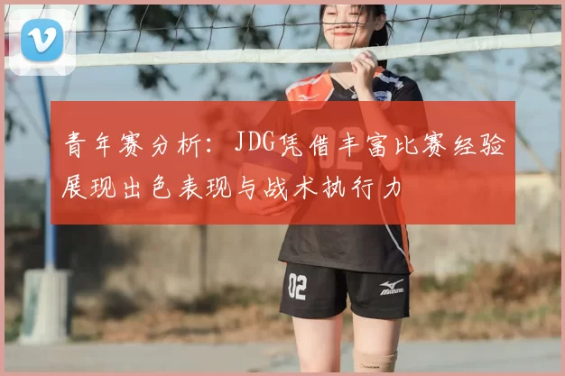 青年赛分析:JDG凭借丰富比赛经验展现出色表现与战术执行力