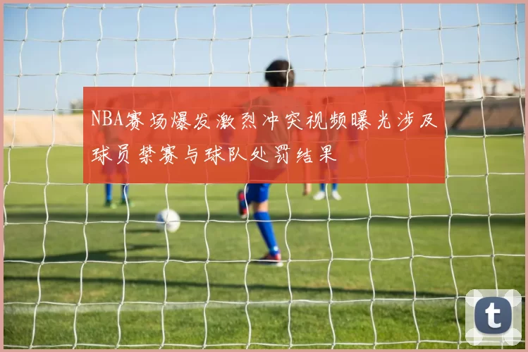 NBA赛场爆发激烈冲突视频曝光涉及球员禁赛与球队处罚结果