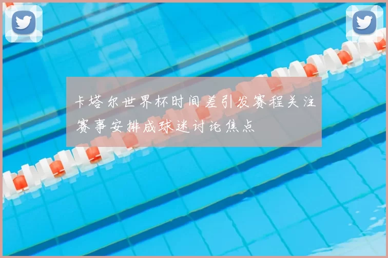 卡塔尔世界杯时间差引发赛程关注 赛事安排成球迷讨论焦点