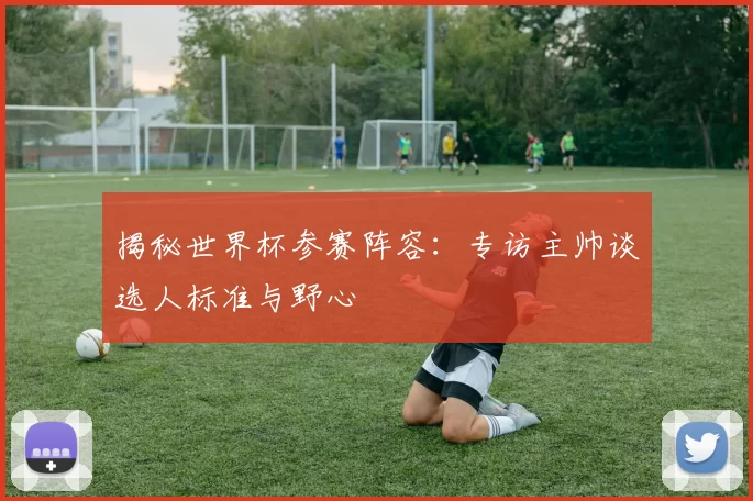 揭秘世界杯参赛阵容:专访主帅谈选人标准与野心
