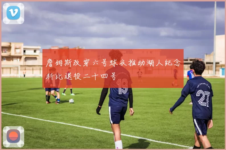 詹姆斯改穿六号球衣推动湖人纪念科比退役二十四号