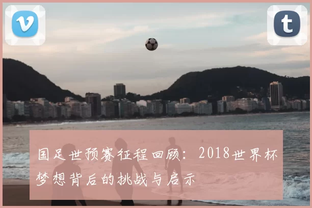 国足世预赛征程回顾:2018世界杯梦想背后的挑战与启示