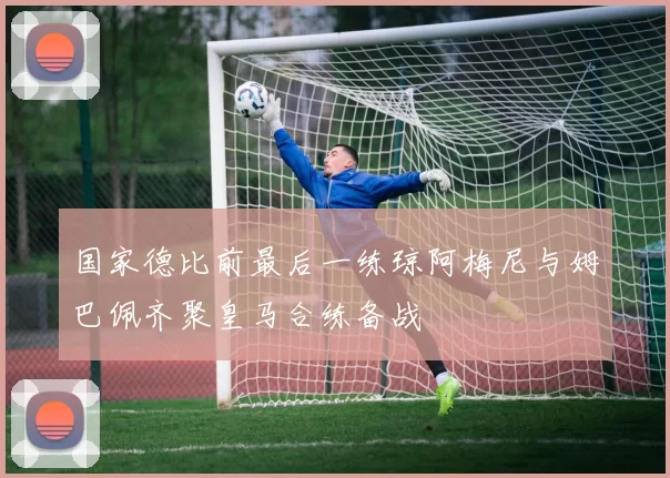 国家德比前最后一练琼阿梅尼与姆巴佩齐聚皇马合练备战
