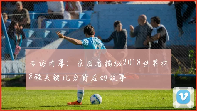 专访内幕：亲历者揭秘2018世界杯8强关键比分背后的故事