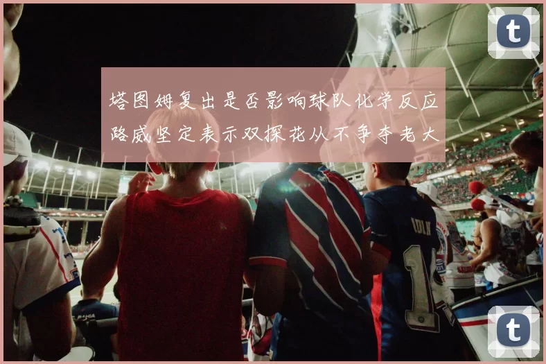 塔图姆复出是否影响球队化学反应路威坚定表示双探花从不争夺老大地位