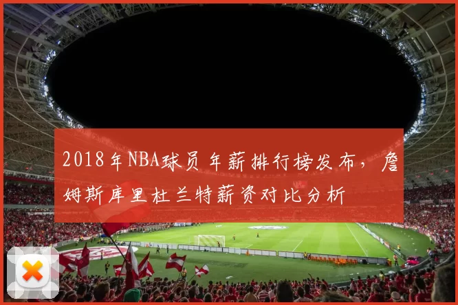 2018年NBA球员年薪排行榜发布，詹姆斯库里杜兰特薪资对比分析