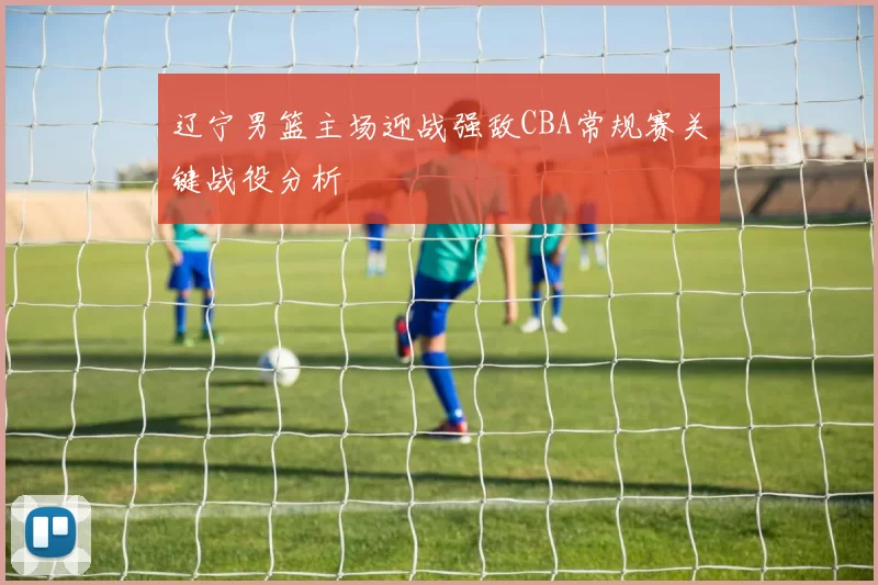 辽宁男篮主场迎战强敌CBA常规赛关键战役分析