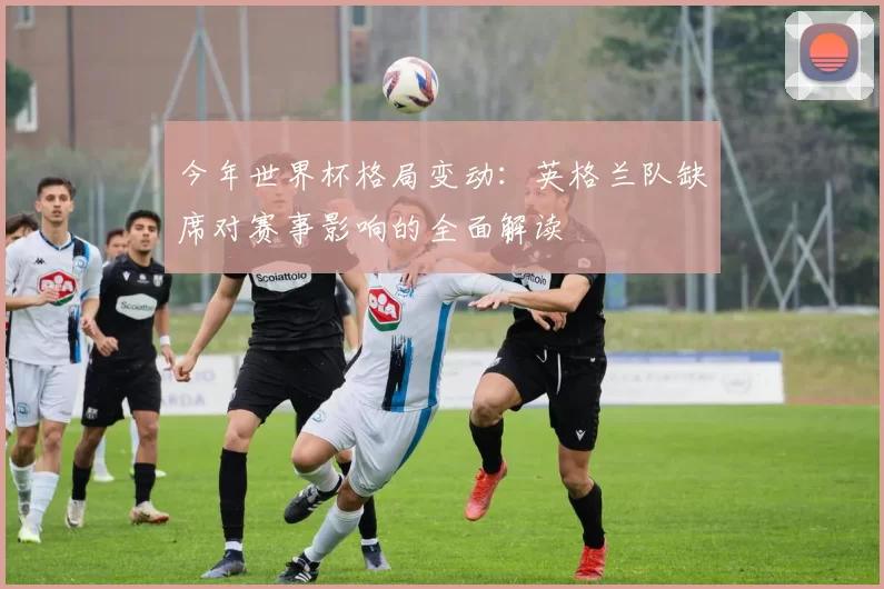 今年世界杯格局变动：英格兰队缺席对赛事影响的全面解读