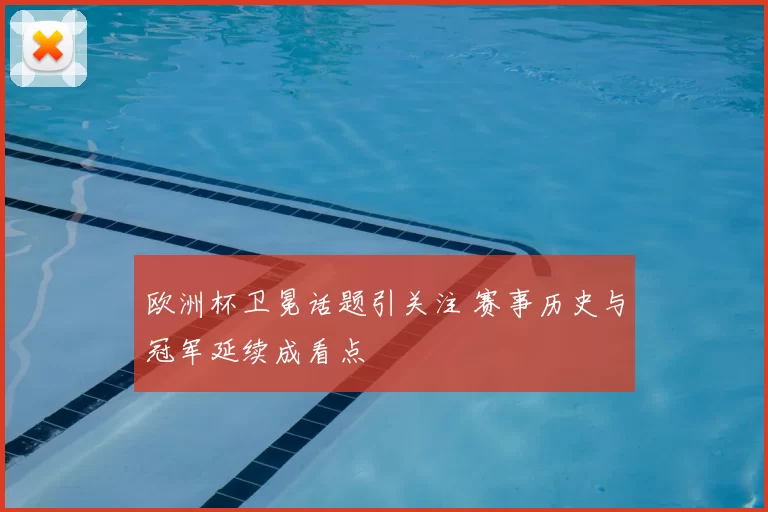 欧洲杯卫冕话题引关注 赛事历史与冠军延续成看点