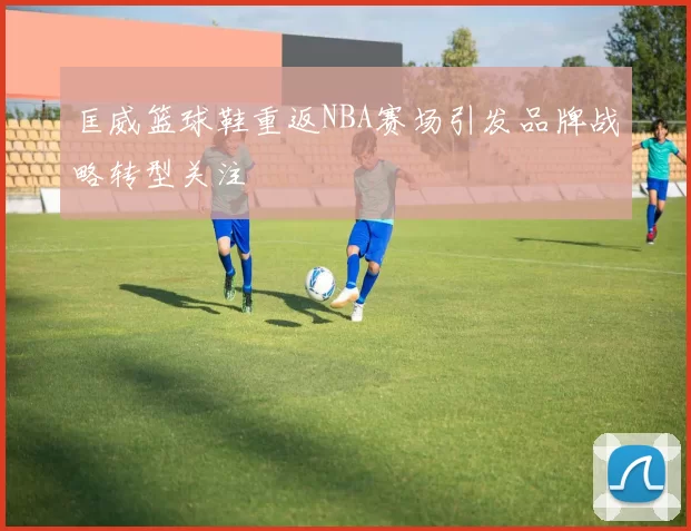 匡威篮球鞋重返NBA赛场引发品牌战略转型关注
