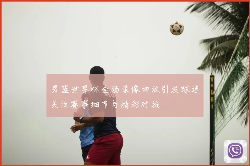男篮世界杯全场录像回放引发球迷关注赛事细节与精彩对抗
