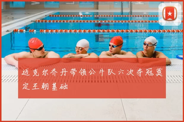 迈克尔乔丹带领公牛队六次夺冠奠定王朝基础