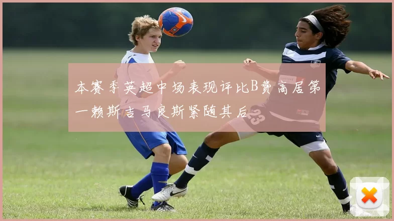 本赛季英超中场表现评比B费高居第一赖斯吉马良斯紧随其后