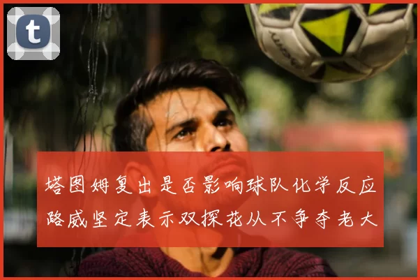 塔图姆复出是否影响球队化学反应路威坚定表示双探花从不争夺老大地位