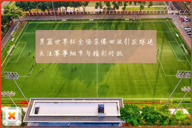 男篮世界杯全场录像回放引发球迷关注赛事细节与精彩对抗