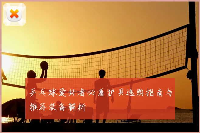乒乓球爱好者必看护具选购指南与推荐装备解析