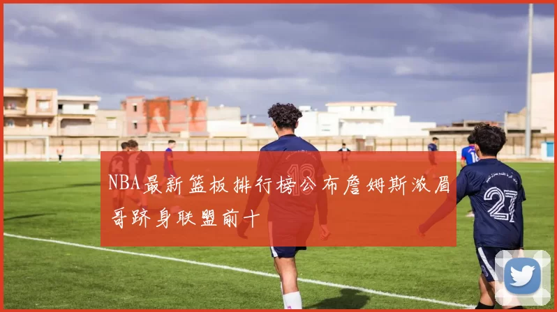 NBA最新篮板排行榜公布詹姆斯浓眉哥跻身联盟前十