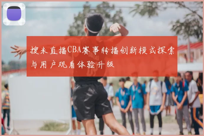 搜米直播CBA赛事转播创新模式探索与用户观看体验升级