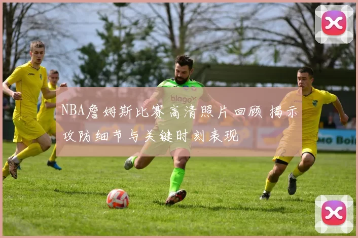 NBA詹姆斯比赛高清照片回顾 揭示攻防细节与关键时刻表现