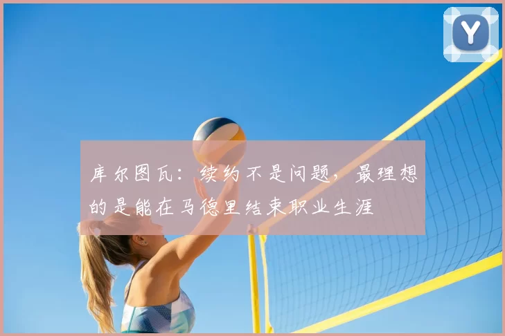库尔图瓦:续约不是问题,最理想的是能在马德里结束职业生涯