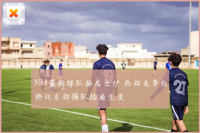 NBA最新球队排名出炉 西部竞争白热化东部强队格局生变