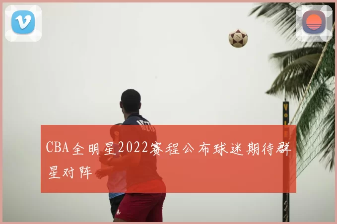 CBA全明星2022赛程公布球迷期待群星对阵
