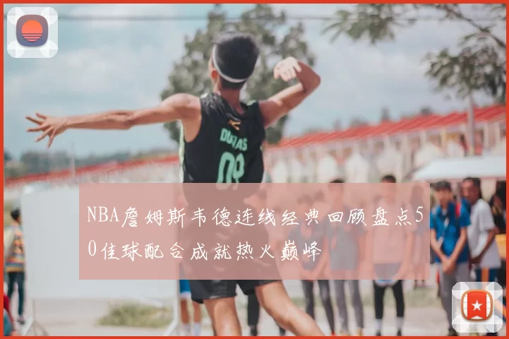 NBA詹姆斯韦德连线经典回顾盘点50佳球配合成就热火巅峰
