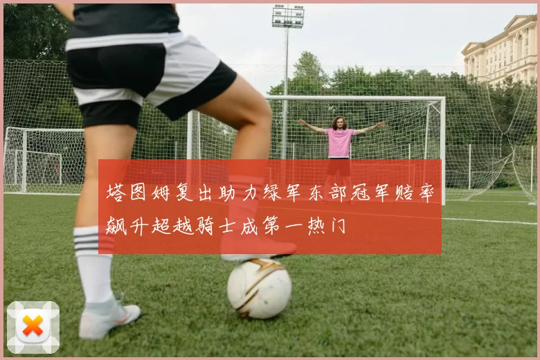 塔图姆复出助力绿军东部冠军赔率飙升超越骑士成第一热门