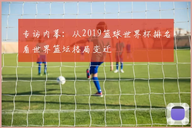 专访内幕：从2019篮球世界杯排名看世界篮坛格局变迁