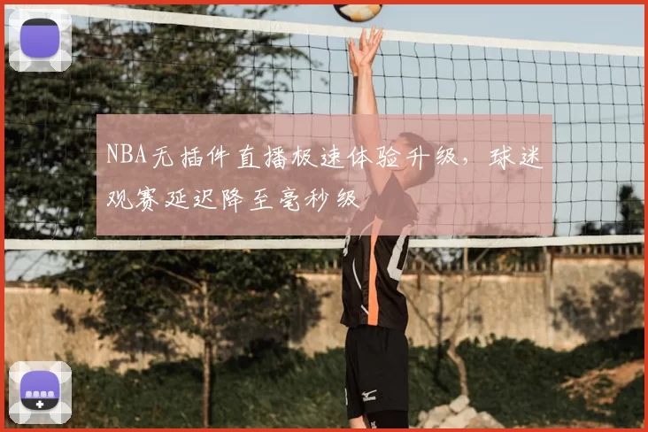 NBA无插件直播极速体验升级,球迷观赛延迟降至毫秒级
