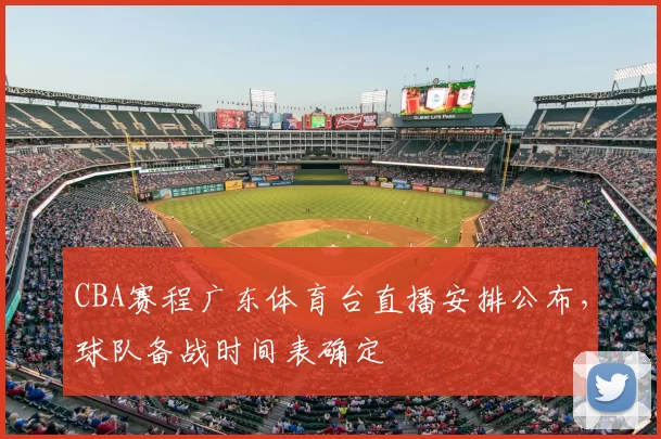 CBA赛程广东体育台直播安排公布，球队备战时间表确定